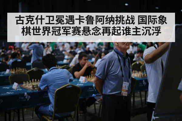 古克什卫冕遇卡鲁阿纳挑战 国际象棋世界冠军赛悬念再起谁主沉浮（HTH Live）
